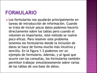  Los formularios nos ayudarán principalmente en
tareas de introducción de información. Cuando
se trata de incluir pocos datos podemos hacerlo
directamente sobre las tablas pero cuando el
volumen es importante, este método se vuelve
poco eficaz. Para resolver este problema
tenemos los formularios donde la inclusión de
datos se hace de forma mucho más intuitiva y
sencilla. En la figura 1.3 podemos ver un
ejemplo de formulario. Además, y al igual que
ocurre con las consultas, los formularios también
permiten trabajar simultáneamente sobre varias
de las tablas de una base de datos.
 