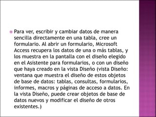  Para ver, escribir y cambiar datos de manera
sencilla directamente en una tabla, cree un
formulario. Al abrir un formulario, Microsoft
Access recupera los datos de una o más tablas, y
los muestra en la pantalla con el diseño elegido
en el Asistente para formularios, o con un diseño
que haya creado en la vista Diseño (vista Diseño:
ventana que muestra el diseño de estos objetos
de base de datos: tablas, consultas, formularios,
informes, macros y páginas de acceso a datos. En
la vista Diseño, puede crear objetos de base de
datos nuevos y modificar el diseño de otros
existentes.)
 