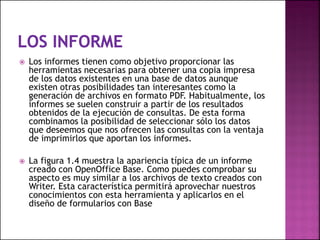  Los informes tienen como objetivo proporcionar las
herramientas necesarias para obtener una copia impresa
de los datos existentes en una base de datos aunque
existen otras posibilidades tan interesantes como la
generación de archivos en formato PDF. Habitualmente, los
informes se suelen construir a partir de los resultados
obtenidos de la ejecución de consultas. De esta forma
combinamos la posibilidad de seleccionar sólo los datos
que deseemos que nos ofrecen las consultas con la ventaja
de imprimirlos que aportan los informes.
 La figura 1.4 muestra la apariencia típica de un informe
creado con OpenOffice Base. Como puedes comprobar su
aspecto es muy similar a los archivos de texto creados con
Writer. Esta característica permitirá aprovechar nuestros
conocimientos con esta herramienta y aplicarlos en el
diseño de formularios con Base
 
