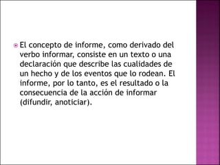  El concepto de informe, como derivado del
verbo informar, consiste en un texto o una
declaración que describe las cualidades de
un hecho y de los eventos que lo rodean. El
informe, por lo tanto, es el resultado o la
consecuencia de la acción de informar
(difundir, anoticiar).
 