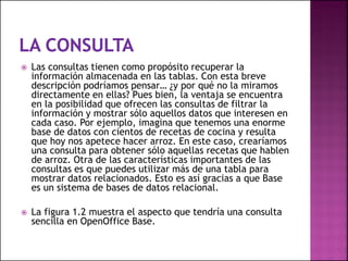  Las consultas tienen como propósito recuperar la
información almacenada en las tablas. Con esta breve
descripción podríamos pensar… ¿y por qué no la miramos
directamente en ellas? Pues bien, la ventaja se encuentra
en la posibilidad que ofrecen las consultas de filtrar la
información y mostrar sólo aquellos datos que interesen en
cada caso. Por ejemplo, imagina que tenemos una enorme
base de datos con cientos de recetas de cocina y resulta
que hoy nos apetece hacer arroz. En este caso, crearíamos
una consulta para obtener sólo aquellas recetas que hablen
de arroz. Otra de las características importantes de las
consultas es que puedes utilizar más de una tabla para
mostrar datos relacionados. Esto es así gracias a que Base
es un sistema de bases de datos relacional.
 La figura 1.2 muestra el aspecto que tendría una consulta
sencilla en OpenOffice Base.
 