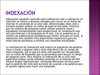 Indexación (también conocido como indexación web u indexación en
Internet) se refiere a diversos métodos para incluir en el índice de
internet el contenido de un sitio web. Determinados sitios web o
intranet pueden utilizar un índice de back-of-the-book, mientras
que los motores de búsqueda suelen utilizar palabras clave y
metadatos (metaetiquetas) para proporcionar un vocabulario más
útil para Internet o la búsqueda en el sitio. Con el aumento en el
número de publicaciones periódicas que tienen artículos en línea, la
indexación web también está adquiriendo importancia para los
sitios web de periódicos o revistas con contenido actualizado .
La información de indexación web implica la asignación de palabras
clave o frases a páginas web o sitios web dentro de un campo de
meta-etiquetas, por lo que los sitios web pueden ser recuperados
con un motor de búsqueda que se personaliza para buscar el campo
de palabras clave. Para mejorar la indexación de un sitio web
específico existen varios métodos conocidos en el entorno de SEO
(Search Engine Optimization), utilizando diferentes técnicas para
que la posición del sitio web aumente de acuerdo a las palabras que
el usuario ingresa para hacer una búsqueda.
 