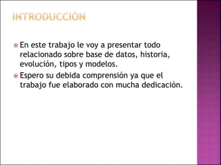  En este trabajo le voy a presentar todo
relacionado sobre base de datos, historia,
evolución, tipos y modelos.
 Espero su debida comprensión ya que el
trabajo fue elaborado con mucha dedicación.
 