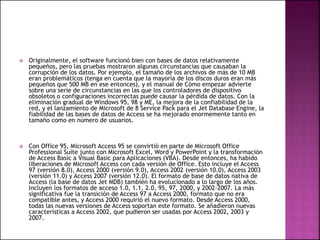  Originalmente, el software funcionó bien con bases de datos relativamente
pequeños, pero las pruebas mostraron algunas circunstancias que causaban la
corrupción de los datos. Por ejemplo, el tamaño de los archivos de más de 10 MB
eran problemáticos (tenga en cuenta que la mayoría de los discos duros eran más
pequeños que 500 MB en ese entonces), y el manual de Cómo empezar advierte
sobre una serie de circunstancias en las que los controladores de dispositivo
obsoletos o configuraciones incorrectas puede causar la pérdida de datos. Con la
eliminación gradual de Windows 95, 98 y ME, la mejora de la confiabilidad de la
red, y el lanzamiento de Microsoft de 8 Service Pack para el Jet Database Engine, la
fiabilidad de las bases de datos de Access se ha mejorado enormemente tanto en
tamaño como en número de usuarios.
 Con Office 95, Microsoft Access 95 se convirtió en parte de Microsoft Office
Professional Suite junto con Microsoft Excel, Word y PowerPoint y la transformación
de Access Basic a Visual Basic para Aplicaciones (VBA). Desde entonces, ha habido
liberaciones de Microsoft Access con cada versión de Office. Esto incluye el Access
97 (versión 8.0), Access 2000 (versión 9.0), Access 2002 (versión 10.0), Access 2003
(versión 11.0) y Access 2007 (versión 12.0). El formato de base de datos nativa de
Access (la base de datos Jet MDB) también ha evolucionado a lo largo de los años.
Incluyen los formatos de acceso 1.0, 1.1, 2.0, 95, 97, 2000, y 2002-2007. La más
significativa fue la transición de Access 97 a Access 2000, formato que no era
compatible antes, y Access 2000 requirió el nuevo formato. Desde Access 2000,
todas las nuevas versiones de Access soportan este formato. Se añadieron nuevas
características a Access 2002, que pudieron ser usadas por Access 2002, 2003 y
2007.
 