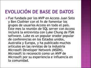  Fue fundada por los MVP en Access Juan Soto
y Ben Clothier con el fn de fomentar los
grupos de usuarios Access en todo el país.
Este mes la reunión de SQL server con Access
incluirá la entrevista con Luke Chung de FSM
software. Luke es un popular orador popular
de conferencias en los Estados unidos,
Australia y Europa, y ha publicado muchos
artículos en las revistas de la industria
Microsoft Developer Network (MSDN).
Microsoft lo reconoció como un MVP de
Microsoft por su experiencia e influencia en
la comunidad.
 