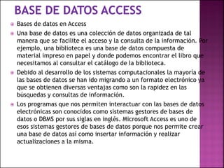  Bases de datos en Access
 Una base de datos es una colección de datos organizada de tal
manera que se facilite el acceso y la consulta de la información. Por
ejemplo, una biblioteca es una base de datos compuesta de
material impreso en papel y donde podemos encontrar el libro que
necesitamos al consultar el catálogo de la biblioteca.
 Debido al desarrollo de los sistemas computacionales la mayoría de
las bases de datos se han ido migrando a un formato electrónico ya
que se obtienen diversas ventajas como son la rapidez en las
búsquedas y consultas de información.
 Los programas que nos permiten interactuar con las bases de datos
electrónicas son conocidos como sistemas gestores de bases de
datos o DBMS por sus siglas en inglés. Microsoft Access es uno de
esos sistemas gestores de bases de datos porque nos permite crear
una base de datos así como insertar información y realizar
actualizaciones a la misma.
 