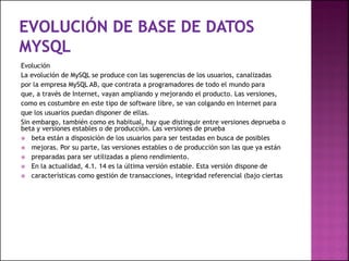 Evolución
La evolución de MySQL se produce con las sugerencias de los usuarios, canalizadas
por la empresa MySQL AB, que contrata a programadores de todo el mundo para
que, a través de Internet, vayan ampliando y mejorando el producto. Las versiones,
como es costumbre en este tipo de software libre, se van colgando en Internet para
que los usuarios puedan disponer de ellas.
Sin embargo, también como es habitual, hay que distinguir entre versiones deprueba o
beta y versiones estables o de producción. Las versiones de prueba
 beta están a disposición de los usuarios para ser testadas en busca de posibles
 mejoras. Por su parte, las versiones estables o de producción son las que ya están
 preparadas para ser utilizadas a pleno rendimiento.
 En la actualidad, 4.1. 14 es la última versión estable. Esta versión dispone de
 características como gestión de transacciones, integridad referencial (bajo ciertas
 