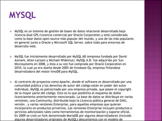  MySQL es un sistema de gestión de bases de datos relacional desarrollado bajo
licencia dual GPL/Licencia comercial por Oracle Corporation y está considerada
como la base datos open source más popular del mundo, y una de las más populares
en general junto a Oracle y Microsoft SQL Server, sobre todo para entornos de
desarrollo web.
 MySQL fue inicialmente desarrollado por MySQL AB (empresa fundada por David
Axmark, Allan Larsson y Michael Widenius). MySQL A.B. fue adquirida por Sun
Microsystems en 2008, y ésta a su vez fue comprada por Oracle Corporation en
2010, la cual ya era dueña desde 2005 de Innobase Oy, empresa finlandesa
desarrolladora del motor InnoDB para MySQL.
 Al contrario de proyectos como Apache, donde el software es desarrollado por una
comunidad pública y los derechos de autor del código están en poder del autor
individual, MySQL es patrocinado por una empresa privada, que posee el copyright
de la mayor parte del código. Esto es lo que posibilita el esquema de doble
licenciamiento anteriormente mencionado. La base de datos se distribuye en varias
versiones, una Community, distribuida bajo la Licencia pública general de GNU,
versión , y varias versiones Enterprise, para aquellas empresas que quieran
incorporarlo en productos privativos. Las versiones Enterprise incluyen productos o
servicios adicionales tales como herramientas de monitorización y soporte oficial.
En 2009 se creó un fork denominado MariaDB por algunos desarrolladores (incluido
algunos desarrolladores originales de MySQL) descontentos con el modelo de
 