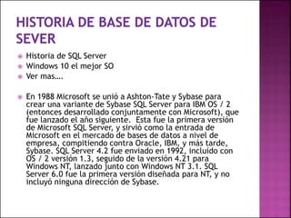  Historia de SQL Server
 Windows 10 el mejor SO
 Ver mas….
 En 1988 Microsoft se unió a Ashton-Tate y Sybase para
crear una variante de Sybase SQL Server para IBM OS / 2
(entonces desarrollado conjuntamente con Microsoft), que
fue lanzado el año siguiente. Esta fue la primera versión
de Microsoft SQL Server, y sirvió como la entrada de
Microsoft en el mercado de bases de datos a nivel de
empresa, compitiendo contra Oracle, IBM, y más tarde,
Sybase. SQL Server 4.2 fue enviado en 1992, incluido con
OS / 2 versión 1.3, seguido de la versión 4.21 para
Windows NT, lanzado junto con Windows NT 3.1. SQL
Server 6.0 fue la primera versión diseñada para NT, y no
incluyó ninguna dirección de Sybase.
 