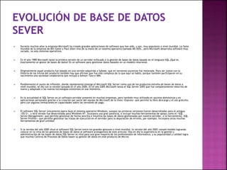  Durante muchos años la empresa Microsoft ha creado grandes aplicaciones de software que han sido, y son, muy populares a nivel mundial. La fama
mundial de la empresa de Bill Gates y Paul Allen vino de la mano de un sistema operativo llamado MS-DOS… pero Microsoft desarrolla software muy
variado, no solo sistemas operativos.
 En el año 1989 Microsoft lanzó la primera versión de un servidor enfocado a la gestión de bases de datos basado en el lenguaje SQL ¿Qué es
exactamente un gestor de bases de datos? Es un software para gestionar datos basados en un modelo relacional.
 Originalmente aquel producto fue basado en una versión adquirida a Sybase, que en versiones sucesivas fue mejorada. Para ser justos con la
historia de los inicios del producto también hay que afirmar que fue más compleja de lo que aquí se habla, porque también participaron en su
nacimiento una sociedad colaborativa que incluyó a Ashton-Tate e IBM.
 Posiblemente el punto de inflexión, donde rápidamente emerge el Microsoft SQL Server como uno de los productos estrella de bases de datos a
nivel mundial, se dio con la versión lanzada en el año 2000. En el año 2005 Microsoft lanza el SQL Server 2005 que fue completamente reescrito de
nuevo y adaptado a las nuevas tecnologías existentes en ese momento.
 En la actualidad el SQL Server es un software servidor presente en muchas empresas, pero también muy utilizado en asuntos domésticos y en
aplicaciones personales gracias a la creación por parte del equipo de Microsoft de la línea «Express» que permite la libre descarga y el uso gratuito,
pero con algunas limitaciones en capacidades sobre las versiones de pago.
 El software SQL Server únicamente opera bajo el sistema operativo Windows, aunque las primeras versiones fueron desarrolladas para el antiguo
«OS/2», y otra versión fue desarrollada para Windows NT. Incorpora una gran potencia, e incluye muchas herramientas de apoyo como el «SQL
Server Management» que permite gestionar de forma sencilla e intuitiva las bases de datos gestionadas por nuestro servidor, o la herramienta «SQL
Server Profiler» que permite gestionar las trazas de ejecución en el servidor para la depuración de errores, por ejemplo. Incorpora otras muchas
herramientas de gran utilidad.
 Si la versión del año 2000 situó al software SQL Server entre los grandes gestores a nivel mundial, la versión del año 2005 rompió moldes logrando
colocar en la cima de los gestores de bases de datos al software protagonista de este artículo. Hoy en día la experiencia en la gestión y
administración de las bases de datos SQL Server es vital para una gran mayoría de los profesionales de informática, y su popularidad y calidad logra
que muchos Centros de Procesos de Datos basen su gestión de datos en este producto de Micros
 