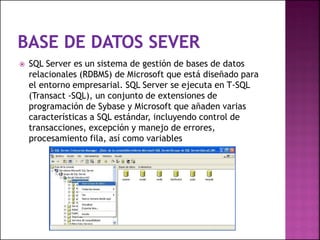  SQL Server es un sistema de gestión de bases de datos
relacionales (RDBMS) de Microsoft que está diseñado para
el entorno empresarial. SQL Server se ejecuta en T-SQL
(Transact -SQL), un conjunto de extensiones de
programación de Sybase y Microsoft que añaden varias
características a SQL estándar, incluyendo control de
transacciones, excepción y manejo de errores,
procesamiento fila, así como variables
 