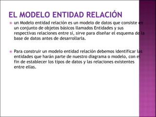  un Modelo entidad relación es un modelo de datos que consiste en
un conjunto de objetos básicos llamados Entidades y sus
respectivas relaciones entre sí, sirve para diseñar el esquema de la
base de datos antes de desarrollarla.
 Para construir un modelo entidad relación debemos identificar las
entidades que harán parte de nuestro diagrama o modelo, con el
fin de establecer los tipos de datos y las relaciones existentes
entre ellas.
 