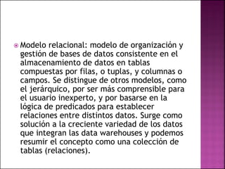  Modelo relacional: modelo de organización y
gestión de bases de datos consistente en el
almacenamiento de datos en tablas
compuestas por filas, o tuplas, y columnas o
campos. Se distingue de otros modelos, como
el jerárquico, por ser más comprensible para
el usuario inexperto, y por basarse en la
lógica de predicados para establecer
relaciones entre distintos datos. Surge como
solución a la creciente variedad de los datos
que integran las data warehouses y podemos
resumir el concepto como una colección de
tablas (relaciones).
 