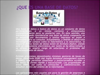 Una base de datos o banco de datos es un conjunto de datos
pertenecientes a un mismo contexto y almacenados
sistemáticamente para su posterior uso. En este sentido; una
biblioteca puede considerarse una base de datos compuesta en
su mayoría por documentos y textos impresos en papel e
indexados para su consulta. Actualmente, y debido al desarrollo
tecnológico de campos como la informática y la electrónica, la
mayoría de las bases de datos están en formato digital, siendo
este un componente electrónico, por tanto se ha desarrollado y
se ofrece un amplio rango de soluciones al problema del
almacenamiento de datos.
Existen programas denominados sistemas gestores de bases de
datos, abreviado SGBD (del inglés database management system
o DBMS), que permiten almacenar y posteriormente acceder a
los datos de forma rápida y estructurada. Las propiedades de
estos DBMS, así como su utilización y administración, se
estudian dentro del ámbito de la informática.
Las aplicaciones más usuales son para la gestión de empresas e
 
