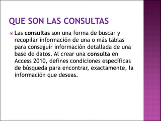  Las consultas son una forma de buscar y
recopilar información de una o más tablas
para conseguir información detallada de una
base de datos. Al crear una consulta en
Access 2010, defines condiciones específicas
de búsqueda para encontrar, exactamente, la
información que deseas.
 