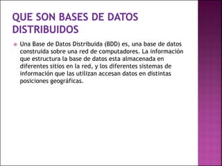  Una Base de Datos Distribuida (BDD) es, una base de datos
construida sobre una red de computadores. La información
que estructura la base de datos esta almacenada en
diferentes sitios en la red, y los diferentes sistemas de
información que las utilizan accesan datos en distintas
posiciones geográficas.
 