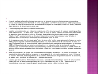 
 Por ende una Base de Datos Distribuida es una colección de datos que pertenecen lógicamente a un solo sistema,
pero se encuentra físicamente distribuido en varios computadores o servidores de datos en una red de computadoras.
Un sistema de bases de datos distribuidas se compone de un conjunto de sitios lógicos, conectados entre sí, mediante
algún tipo de red de comunicaciones, en el cual:
 Cada sitio lógico puede tener un sistema de base de datos.
 Los sitios han sido diseñados para trabajar en conjunto, con el fin de que un usuario de cualquier posición geográfica
pueda obtener acceso a los datos desde cualquier punto de la red tal como si todos los datos estuvieran almacenados
en la posición propia del usuario. Entonces, la llamada "Base de Datos Distribuida" es en realidad una especie de
“objeto virtual”, cuyos componentes se almacenan físicamente en varias “bases de datos reales” ubicadas en
diferentes sitios. En esencia es la unión lógica de esas diferentes bases de datos.
 En otras palabras, cada sitio tiene sus propias “bases de datos reales" locales, sus propios usuarios locales, sus propios
SGBD y programas para la administración de transacciones y su propio administrador de comunicación de datos. Así
pues, el sistema de bases de datos distribuidas puede considerarse como una especie de sociedad entre los diferentes
SGBD individuales locales. Un nuevo componente de software en cada sitio realiza las funciones de sociedad
necesarias; y es la combinación de este nuevo componente y el SGBD ya existente constituyen el llamado Sistema de
Administración o Gestión de Bases de Datos Distribuidas - SGBDD. (En ingles DDBMS, Distributed DataBase Management
System).
 Desde el punto de vista del usuario final, un sistema distribuido deberá ser idéntico a un sistema no distribuido. Los
usuarios de un sistema distribuido se comportan en su manipulación de información exactamente como si el sistema
no estuviera distribuido. Todos los problemas de los sistemas distribuidos son de tipo interno o a nivel de realización,
no pueden existir problemas de tipo externo o a nivel del usuario final.
 Los datos que se encuentran distribuidos en varios sitios y que están interconectados por una red de comunicaciones
tienen capacidad de procesamiento autónomo de transacciones y hacer procesos locales. Cada sitio realiza la
ejecución de al menos una transacción global, la cual requiere accesos a datos en diversos sitios.
 