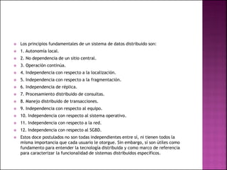  Los principios fundamentales de un sistema de datos distribuido son:
 1. Autonomía local.
 2. No dependencia de un sitio central.
 3. Operación continúa.
 4. Independencia con respecto a la localización.
 5. Independencia con respecto a la fragmentación.
 6. Independencia de réplica.
 7. Procesamiento distribuido de consultas.
 8. Manejo distribuido de transacciones.
 9. Independencia con respecto al equipo.
 10. Independencia con respecto al sistema operativo.
 11. Independencia con respecto a la red.
 12. Independencia con respecto al SGBD.
 Estos doce postulados no son todas independientes entre sí, ni tienen todos la
misma importancia que cada usuario le otorgue. Sin embargo, sí son útiles como
fundamento para entender la tecnología distribuida y como marco de referencia
para caracterizar la funcionalidad de sistemas distribuidos específicos.
 