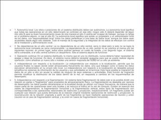  1. Autonomía local: Los sitios o posiciones de un sistema distribuido deben ser autónomos. La autonomía local significa
que todas las operaciones en un sitio determinado se controlan en ese sitio; ningún sitio A deberá depender de algún
otro sitio B para su buen funcionamiento (pues de otra manera el sitio A podría ser incapaz de trabajar, aunque no tenga
en sí problema alguno, si cae el sitio B). La autonomía local significa que existe un propietario y un administrador local
de los datos, con responsabilidad local: todos los datos pertenecen a una base de datos local, aunque los datos sean
accesibles desde algún sitio distante. Todo el manejo de la seguridad y la integridad de los datos se efectúan con control
de la instalación y administración local.
 2. No dependencia de un sitio central: La no dependencia de un sitio central, sería lo ideal pero si esto no se logra la
autonomía local completa se vería comprometida. La dependencia de un sitio central no es práctica al menos por las
siguientes razones: en primer lugar, estos sitios podrían generar un cuello de botella, y en segundo lugar, el sistema
sería vulnerable; si el sitio central sufriera un desperfecto, todo el sistema dejaría de funcionar.
 3. Operación continúa: En un sistema distribuido, lo mismo que en uno no distribuido, nunca debería haber necesidad de
apagar o dejar de funcionar. Es decir, el sistema nunca debería necesitar apagarse para que se pueda realizar alguna
operación, como añadirse un nuevo sitio o instalar una versión mejorada del SGBD en un sitio ya existente.
 4. Independencia con respecto a la localización: La independencia con respecto a la localización, permite que los
usuarios finales no sepan donde están almacenados físicamente los datos, sino que trabajen como si todos los datos
estuvieran almacenados en su propio sitio local. La independencia con respecto a la localización es deseable porque
simplifica los sistemas de información de los usuarios y sus actividades en la terminal. Esto hace posible la migración de
datos de un sitio a otro sin anular la validez de ninguno de esos sistemas o actividades. Esta función de migración
permite modificar la distribución de los datos dentro de la red, en respuesta a cambios en los requerimientos de
desempeño.
 5. Independencia con respecto a la fragmentación: Un sistema tiene fragmentación de datos solo si es posible dividir una
relación en partes o "fragmentos" para propósitos de almacenamiento físico. La fragmentación es deseable por razones
de desempeño: los datos pueden almacenarse en la localidad donde se utilizan con mayor frecuencia, de manera que la
mayor parte de las operaciones sean solo locales y se reduzca el tráfico en la red de cómputo. Existen en esencia dos
clases de fragmentación, la fragmentación horizontal y la fragmentación vertical; estos tipos de fragmentación son
correspondientes a las operaciones relacionales de restricción y proyección, respectivamente. Un fragmento puede ser
cualquier sub relación que pueda derivarse de la relación original mediante operaciones de restricción y proyección; la
reconstrucción de la relación originada a partir de los fragmentos se hace mediante operaciones de reunión y unión
(reunión en el caso de fragmentación vertical, y la unión en casos de fragmentación horizontal).
 