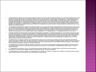  6. Independencia de réplica: Un sistema maneja réplica de datos si una relación dada se puede representar en el nivel físico mediante varias copias
réplicas, en muchos sitios distintos. La réplica es deseable al menos por dos razones: en primer lugar, puede producir un mejor desempeño (las
aplicaciones pueden operar sobre copias locales en vez de tener que comunicarse con sitios remotos); en segundo lugar, también puede significar
una mejor disponibilidad (un objeto estará disponible para su procesamiento en tanto esté disponible por lo menos una copia, al menos para
propósitos de recuperación). La desventaja principal de las réplicas es cuando se pone al día un cierto objeto copiado, deben ponerse al día todas
las réplicas de ese objeto. La réplica debe ser "transparente para el usuario final", un sistema que maneja la réplica de los datos deberá ofrecer
también una independencia de réplica (conocida también como transparencia de réplica); es decir, los usuarios deberán comportarse como si sólo
existiera una copia de los datos.
 7. Procesamiento distribuido de consultas: Este manejo de datos en las consultas permite las consultas eficientes desde diferentes usuarios con las
características que determine el sistema; la consulta de datos es más importante en un sistema distribuido que en uno centralizado. Lo esencial es
que, en una consulta donde están implicados varios sitios, habrá muchas maneras de trasladar los datos en la red de cómputo para satisfacer la
solicitud, y es crucial encontrar una estrategia suficiente. Por ejemplo, una solicitud de unión de una relación Rx almacenada en el sitio X y una
relación Ry almacenada en el sitio Y podría llevarse a cabo trasladando Rx a Y o trasladando Ry a X, o trasladando las dos a un tercer sitio Z.
 8. Manejo distribuido de transacciones: Este manejo tiene dos aspectos principales, el control de recuperación y el control de concurrencia, cada
uno de los cuales requiere un tratamiento más amplio en el ambiente distribuido. En un sistema distribuido, una sola transacción puede implicar la
ejecución de programas o procesos en varios sitios (en particular puede implicar actualizaciones en varios sitios). Por esto, cada transacción está
compuesta de varios agentes, donde un agente es el proceso ejecutado en nombre de una transacción dada en determinado sitio. Y el sistema
necesita saber cuándo dos agentes son parte de la misma transacción. Es importante aclarar que no puede haber un bloqueo mutuo entre dos
agentes que sean parte de la misma transacción.
 9. Independencia con respecto al equipo: Las instalaciones de cómputo en el mundo real por lo regular incluyen varias máquinas de diferentes
marcas comerciales como IBM, DELL, HP, SUN, entre otras; por esta razón existe una verdadera necesidad de poder integrar los datos en todos esos
sistemas y presentar al usuario "una sola imagen del sistema". Por tanto conviene ejecutar el mismo SGBD en diferentes equipos, y además lograr
que esos diferentes equipos se integren en un sistema distribuido.
 10. Independencia con respecto al sistema operativo: Es necesario y conveniente no sólo de poder ejecutar el mismo SGBD en diferentes equipos,
sino también poder ejecutarlo en diferentes sistemas operativos y lograr que una versión LINUX y una WINDOWS participen todas en el mismo
sistema distribuido.
 11. Independencia con respecto a la red: Si el sistema puede manejar múltiples sitios, con equipos distintos y diferentes sistemas operativos,
resulta obvia la conveniencia de manejar también varios tipos de redes de comunicación distintas.
 12. Independencia con respecto al SGBD: En la independencia con respecto a su manejo, se requiere que los SGBD en los diferentes sitios manejen
todos la misma interfaz; no necesitan ser por fuerza copias del mismo sistema.
 