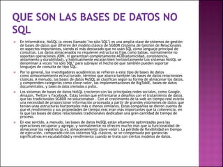  En informática, NoSQL (a veces llamado "no sólo SQL") es una amplia clase de sistemas de gestión
de bases de datos que difieren del modelo clásico de SGBDR (Sistema de Gestión de Relacionales
en aspectos importantes, siendo el más destacado que no usan SQL como lenguaje principal de
consultas. Los datos almacenados no requieren estructuras fijas como tablas, normalmente no
soportan operaciones JOIN, ni garantizan completamente ACID(atomicidad, consistencia,
aislamiento y durabilidad), y habitualmente escalan bien horizontalmente Los sistemas NoSQL se
denominan a veces "no sólo SQL" para subrayar el hecho de que también pueden soportar
lenguajes de consulta de tipo SQL.
 Por lo general, los investigadores académicos se refieren a este tipo de bases de datos
como almacenamiento estructurado, término que abarca también las bases de datos relacionales
clásicas. A menudo, las bases de datos NoSQL se clasifican según su forma de almacenar los datos,
y comprenden categorías como clave-valor, las implementaciones de BigTablE, bases de datos
documentales, y bases de datos orientadas a grafos.
 Los sistemas de bases de datos NoSQL crecieron con las principales redes sociales, como Google,
Amazon, Twitter y Facebook. Estas tenían que enfrentarse a desafíos con el tratamiento de datos
que las tradicionales SGBDR no solucionaban . Con el crecimiento de la web en tiempo real existía
una necesidad de proporcionar información procesada a partir de grandes volúmenes de datos que
tenían unas estructuras horizontales más o menos similares. Estas compañías se dieron cuenta de
que el rendimiento y sus propiedades de tiempo real eran más importantes que la coherencia, en
la que las bases de datos relacionales tradicionales dedicaban una gran cantidad de tiempo de
proceso.
 En ese sentido, a menudo, las bases de datos NoSQL están altamente optimizadas para las
operaciones recuperar y agregar, y normalmente no ofrecen mucho más que la funcionalidad de
almacenar los registros (p.ej. almacenamiento clave-valor). La pérdida de flexibilidad en tiempo
de ejecución, comparado con los sistemas SQL clásicos, se ve compensada por ganancias
significativas en escalabilidad y rendimiento cuando se trata con ciertos modelos de datos.
 