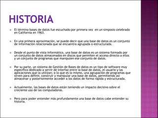  El término bases de datos fue escuchado por primera vez en un simposio celebrado
en California en 1963.
 En una primera aproximación, se puede decir que una base de datos es un conjunto
de información relacionada que se encuentra agrupada o estructurada.
 Desde el punto de vista informático, una base de datos es un sistema formado por
un conjunto de datos almacenados en discos que permiten el acceso directo a ellos
y un conjunto de programas que manipulen ese conjunto de datos.
 Por su parte, un sistema de Gestión de Bases de datos es un tipo de software muy
especifico dedicado a servir de interfaz entre la base de datos, el usuario y las
aplicaciones que la utilizan; o lo que es lo mismo, una agrupación de programas que
sirven para definir, construir y manipular una base de datos, permitiendo así
almacenar y posteriormente acceder a los datos de forma rápida y estructurada.
 Actualmente, las bases de datos están teniendo un impacto decisivo sobre el
creciente uso de las computadoras.
 Pero para poder entender más profundamente una base de datos cabe entender su
historia.
 
