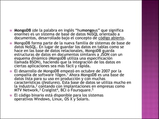  MongoDB (de la palabra en inglés “humongous” que significa
enorme) es un sistema de base de datos NoSQL orientado a
documentos, desarrollado bajo el concepto de código abierto.
 MongoDB forma parte de la nueva familia de sistemas de base de
datos NoSQL. En lugar de guardar los datos en tablas como se
hace en las base de datos relacionales, MongoDB guarda
estructuras de datos en documentos similares a JSON con un
esquema dinámico (MongoDB utiliza una especificación
llamada BSON), haciendo que la integración de los datos en
ciertas aplicaciones sea más fácil y rápida.
 El desarrollo de MongoDB empezó en octubre de 2007 por la
compañía de software 10gen.1 Ahora MongoDB es una base de
datos lista para su uso en producción y con muchas
características (features). Esta base de datos se utiliza mucho en
la industria,2 contando con implantaciones en empresas como
MTV Network,3 Craiglist4, BCI o Foursquare.5
 El código binario está disponible para los sistemas
operativos Windows, Linux, OS X y Solaris.
 