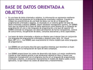  En una base de datos orientada a objetos, la información se representa mediante
objetos como los presentes en la programación orientada a objetos. Cuando se
integra las características de una base de datos con las de un lenguaje de
programación orientado a objetos, el resultado es un sistema gestor de base de
datos orientada a objetos (ODBMS, object database management system). Un ODBMS
hace que los objetos de la base de datos aparezcan como objetos de un lenguaje de
programación en uno o más lenguajes de programación a los que dé soporte. Un
ODBMS extiende los lenguajes con datos persistentes de forma transparente, control
de concurrencia, recuperación de datos, consultas asociativas y otras capacidades.
 Las bases de datos orientadas a objetos se diseñan para trabajar bien en conjunción
con lenguajes de programación orientados a objetos como Java, C#, Visual
Basic.NET y C++. Los ODBMS usan exactamente el mismo modelo que estos lenguajes
de programación.
 Los ODBMS son una buena elección para aquellos sistemas que necesitan un buen
rendimiento en la manipulación de tipos de dato complejos.
 Los ODBMS proporcionan los costes de desarrollo más bajos y el mejor rendimiento
cuando se usan objetos gracias a que almacenan objetos en disco y tienen una
integración transparente con el programa escrito en un lenguaje de programación
orientado a objetos, al almacenar exactamente el modelo de objeto usado a nivel
aplicativo, lo que reduce los costes de desarrollo y mantenimiento.
 