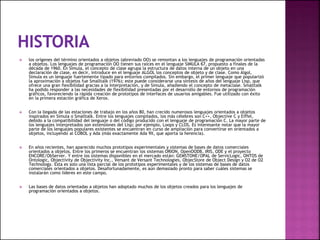  los orígenes del término orientados a objetos (abreviado OO) se remontan a los lenguajes de programación orientadas
a objetos. Los lenguajes de programación OO tienen sus raíces en el lenguaje SIMULA 67, propuesto a finales de la
década de 1960. En Simula, el concepto de clase agrupa la estructura de datos interna de un objeto en una
declaración de clase, es decir, introduce en el lenguaje ALGOL los conceptos de objeto y de clase. Como Algol,
Simula es un lenguaje fuertemente tipado para entornos compilados. Sin embargo, el primer lenguaje que popularizó
la aproximación a objetos fue Smalltalk (1976); este puede considerarse una síntesis de años del lenguaje Lisp, que
ofrece una gran flexibilidad gracias a la interpretación, y de Simula, añadiendo el concepto de metaclase. Smalltalk
ha podido responder a las necesidades de flexibilidad presentadas por el desarrollo de entornos de programación
gráficos, favoreciendo la rápida creación de prototipos de interfaces de usuarios amigables. Fue utilizado con éxito
en la primera estación gráfica de Xerox.
 Con la llegada de las estaciones de trabajo en los años 80, han crecido numerosos lenguajes orientados a objetos
inspirados en Simula o Smalltalk. Entre los lenguajes compilados, los más célebres son C++, Objective C y Eiffel,
debido a la compatibilidad del lenguaje o del código producido con el lenguaje de programación C. La mayor parte de
los lenguajes interpretados son extensiones del Lisp; por ejemplo, Loops y CLOS. Es interesante notar que la mayor
parte de los lenguajes populares existentes se encuentran en curso de ampliación para convertirse en orientados a
objetos, incluyendo al COBOL y Ada (más exactamente Ada 9X, que aporta la herencia).
 En años recientes, han aparecido muchos prototipos experimentales y sistemas de bases de datos comerciales
orientados a objetos. Entre los primeros se encuentran los sistemas ORION, OpenOODB, IRIS, ODE y el proyecto
ENCORE/ObServer. Y entre los sistemas disponibles en el mercado están: GEMSTONE/OPAL de ServicLogic, ONTOS de
Ontologic, Objectivity de Objectivity Inc., Versant de Versant Technologies, ObjecStore de Object Design y O2 de O2
Technology. Esta es solo una lista parcial de los prototipos experimentales y de los sistemas de bases de datos
comerciales orientados a objetos. Desafortunadamente, es aún demasiado pronto para saber cuáles sistemas se
instalarán como líderes en este campo.
 Las bases de datos orientadas a objetos han adoptado muchos de los objetos creados para los lenguajes de
programación orientados a objetos.
 