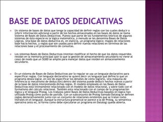  Un sistema de bases de datos que tenga la capacidad de definir reglas con las cuales deducir o
inferir información adicional a partir de los hechos almacenados en las bases de datos se llama
Sistema de Bases de Datos Deductivas. Puesto que parte de los fundamentos teóricos de algunos
sistemas de ésta especie es la lógica matemática, a menudo se les denomina Bases de Datos
Lógicas. Una base de datos deductiva es, en esencia, un programa lógico; mapeo de relaciones
base hacia hechos, y reglas que son usadas para definir nuevas relaciones en términos de las
relaciones base y el procesamiento de consultas.
 Los sistemas Bases de Datos Deductivas intentan modificar el hecho de que los datos requeridos
residan en la memoria principal (por lo que la gestión de almacenamiento secundario no viene al
caso) de modo que un SGBD se amplíe para manejar datos que residen en almacenamiento
secundario.
 En un sistema de Bases de Datos Deductivas por lo regular se usa un lenguaje declarativo para
especificar reglas. Con lenguaje declarativo se quiere decir un lenguaje que define lo que un
programa desea lograr, en vez de especificar los detalles de cómo lograrlo. Una máquina de
inferencia (o mecanismo de deducción) dentro del sistema puede deducir hechos nuevos a partir
de la base de datos interpretando dichas reglas. El modelo empleado en las Bases de Datos
Deductivas está íntimamente relacionado con el modelo de datos relacional, y sobre todo con el
formalismo del cálculo relacional. También esta relacionado con el campo de la programación
lógica y el lenguaje Prolog. Los trabajos sobre Bases de Datos Deductivas basados en lógica han
utilizado Prolog como punto de partida. Con un subconjunto de Prolog llamado Datalog se definen
reglas declarativamente junto con un conjunto de relaciones existentes que se tratan como
literales en el lenguaje. Aunque la estructura gramatical se parece a la de Prolog, su semántica
operativa (esto es, la forma como debe ejecutarse un programa en Datalog) queda abierta.
 