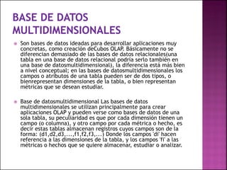  Son bases de datos ideadas para desarrollar aplicaciones muy
concretas, como creación deCubos OLAP. Básicamente no se
diferencian demasiado de las bases de datos relacionales(una
tabla en una base de datos relacional podría serlo también en
una base de datosmultidimensional), la diferencia está más bien
a nivel conceptual; en las bases de datosmultidimensionales los
campos o atributos de una tabla pueden ser de dos tipos, o
bienrepresentan dimensiones de la tabla, o bien representan
métricas que se desean estudiar.
 Base de datosmultidimensional Las bases de datos
multidimensionales se utilizan principalmente para crear
aplicaciones OLAP y pueden verse como bases de datos de una
sola tabla, su peculiaridad es que por cada dimensión tienen un
campo (o columna), y otro campo por cada métrica o hecho, es
decir estas tablas almacenan registros cuyos campos son de la
forma: (d1,d2,d3,...,f1,f2,f3,...) Donde los campos 'di' hacen
referencia a las dimensiones de la tabla, y los campos 'fi' a las
métricas o hechos que se quiere almacenar, estudiar o analizar.
 