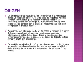  Los orígenes de las bases de datos se remontan a la Antigüedad
donde ya existían bibliotecas y toda clase de registros. Además
también se utilizaban para recoger información sobre las
cosechas y censos. Sin embargo, su búsqueda era lenta y poco
eficaz y no se contaba con la ayuda de máquinas que pudiesen
reemplazar el trabajo manual.
 Posteriormente, el uso de las bases de datos se desarrolló a partir
de las necesidades de almacenar grandes cantidades de
información o datos. Sobre todo, desde la aparición de las
primeras computadoras, el concepto de bases de datos ha estado
siempre ligado a la informática.
 En 1884 Herman Hollerith creó la máquina automática de tarjetas
perforadas, siendo nombrado así el primer ingeniero estadístico
de la historia. En esta época, los censos se realizaban de forma
manual.
 