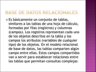  Es básicamente un conjunto de tablas,
similares a las tablas de una hoja de cálculo,
formadas por filas (registros) y columnas
(campos). Los registros representan cada uno
de los objetos descritos en la tabla y los
campos los atributos (variables de cualquier
tipo) de los objetos. En el modelo relacional
de base de datos, las tablas comparten algún
campo entre ellas. Estos campos compartidos
van a servir para establecer relaciones entre
las tablas que permitan consultas complejas
 
