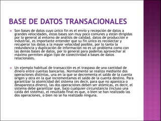  Son bases de datos cuyo único fin es el envío y recepción de datos a
grandes velocidades, estas bases son muy poco comunes y están dirigidas
por lo general al entorno de análisis de calidad, datos de producción e
industrial, es importante entender que su fin único es recolectar y
recuperar los datos a la mayor velocidad posible, por lo tanto la
redundancia y duplicación de información no es un problema como con
las demás bases de datos, por lo general para poderlas aprovechar al
máximo permiten algún tipo de conectividad a bases de datos
relacionales.
 Un ejemplo habitual de transacción es el traspaso de una cantidad de
dinero entre cuentas bancarias. Normalmente se realiza mediante dos
operaciones distintas, una en la que se decrementa el saldo de la cuenta
origen y otra en la que incrementamos el saldo de la cuenta destino. Para
garantizar la atomicidad del sistema (es decir, para que no aparezca o
desaparezca dinero), las dos operaciones deben ser atómicas, es decir, el
sistema debe garantizar que, bajo cualquier circunstancia (incluso una
caída del sistema), el resultado final es que, o bien se han realizado las
dos operaciones, o bien no se ha realizado ninguna.
 