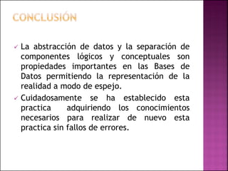  La abstracción de datos y la separación de
componentes lógicos y conceptuales son
propiedades importantes en las Bases de
Datos permitiendo la representación de la
realidad a modo de espejo.
 Cuidadosamente se ha establecido esta
practica adquiriendo los conocimientos
necesarios para realizar de nuevo esta
practica sin fallos de errores.
 