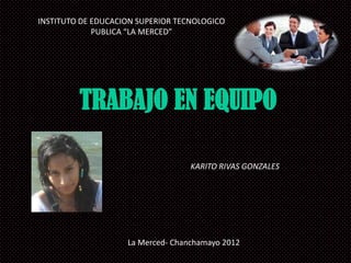 INSTITUTO DE EDUCACION SUPERIOR TECNOLOGICO
             PUBLICA “LA MERCED”




         TRABAJO EN EQUIPO

                                   KARITO RIVAS GONZALES




                    La Merced- Chanchamayo 2012
 