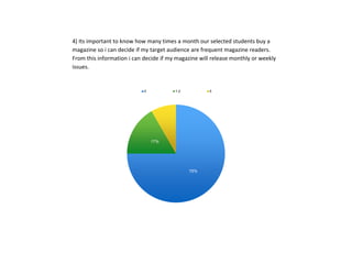 4) Its important to know how many times a month our selected students buy a
magazine so i can decide if my target audience are frequent magazine readers.
From this information i can decide if my magazine will release monthly or weekly
issues.
75%
17%
8%
0 1-2 5
 