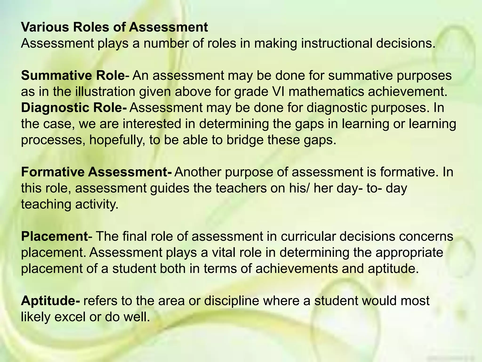 Various Roles of Assessment
Assessment plays a number of roles in making instructional decisions.
Summative Role- An assessment may be done for summative purposes
as in the illustration given above for grade VI mathematics achievement.
Diagnostic Role- Assessment may be done for diagnostic purposes. In
the case, we are interested in determining the gaps in learning or learning
processes, hopefully, to be able to bridge these gaps.
Formative Assessment- Another purpose of assessment is formative. In
this role, assessment guides the teachers on his/ her day- to- day
teaching activity.
Placement- The final role of assessment in curricular decisions concerns
placement. Assessment plays a vital role in determining the appropriate
placement of a student both in terms of achievements and aptitude.
Aptitude- refers to the area or discipline where a student would most
likely excel or do well.
 