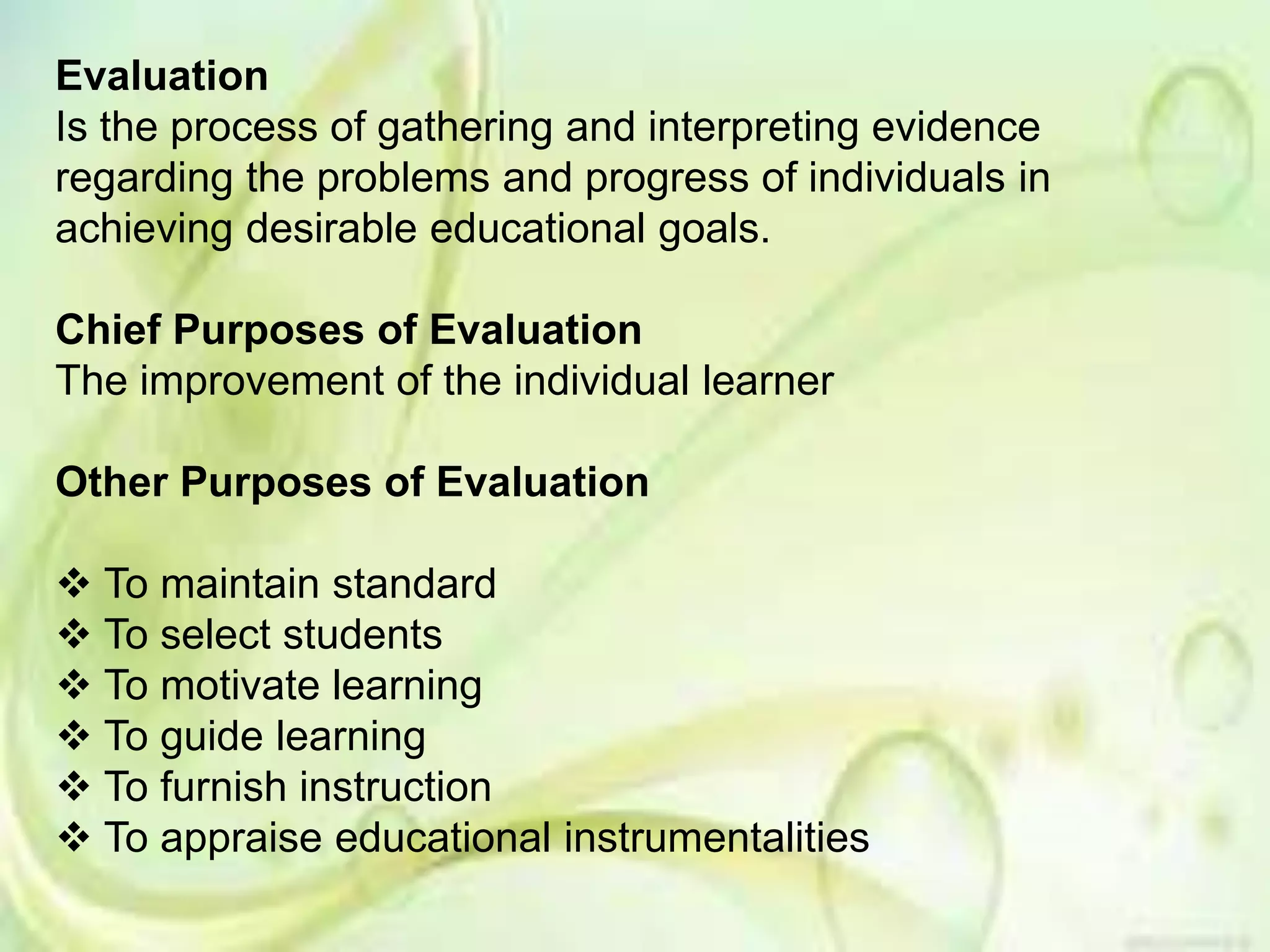 Evaluation
Is the process of gathering and interpreting evidence
regarding the problems and progress of individuals in
achieving desirable educational goals.
Chief Purposes of Evaluation
The improvement of the individual learner
Other Purposes of Evaluation
 To maintain standard
 To select students
 To motivate learning
 To guide learning
 To furnish instruction
 To appraise educational instrumentalities
 