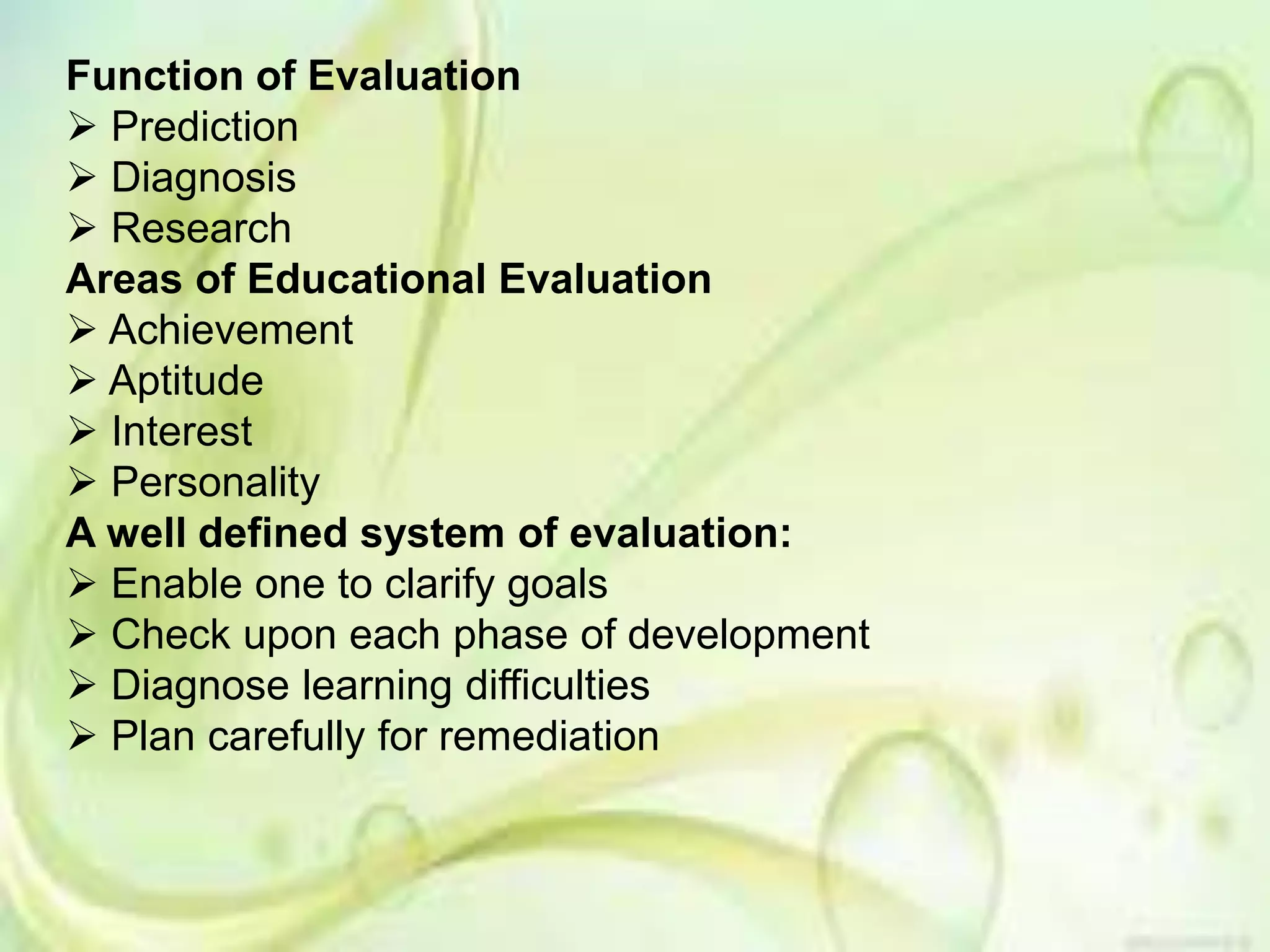 Function of Evaluation
 Prediction
 Diagnosis
 Research
Areas of Educational Evaluation
 Achievement
 Aptitude
 Interest
 Personality
A well defined system of evaluation:
 Enable one to clarify goals
 Check upon each phase of development
 Diagnose learning difficulties
 Plan carefully for remediation
 