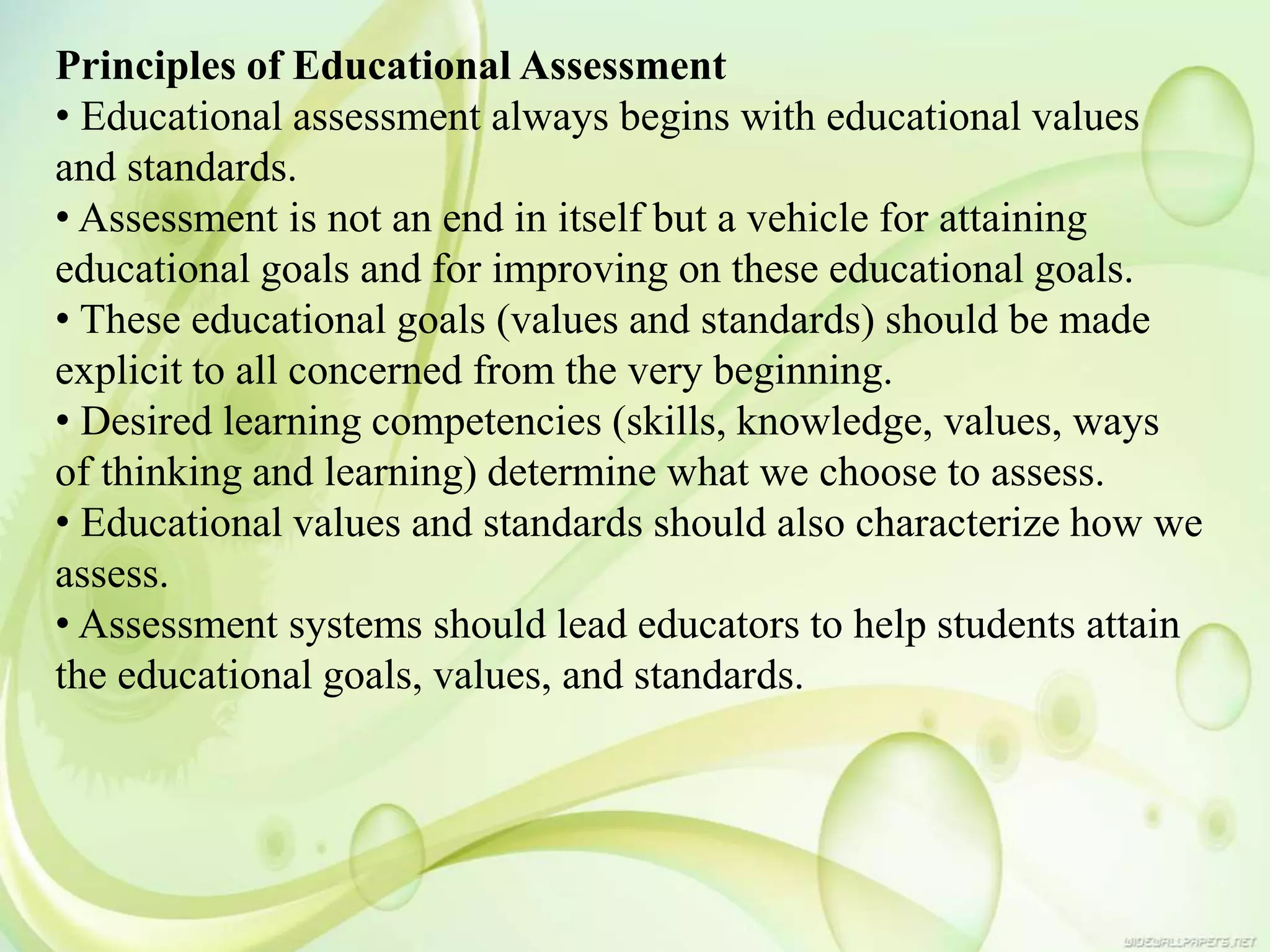 Principles of Educational Assessment
• Educational assessment always begins with educational values
and standards.
• Assessment is not an end in itself but a vehicle for attaining
educational goals and for improving on these educational goals.
• These educational goals (values and standards) should be made
explicit to all concerned from the very beginning.
• Desired learning competencies (skills, knowledge, values, ways
of thinking and learning) determine what we choose to assess.
• Educational values and standards should also characterize how we
assess.
• Assessment systems should lead educators to help students attain
the educational goals, values, and standards.
 