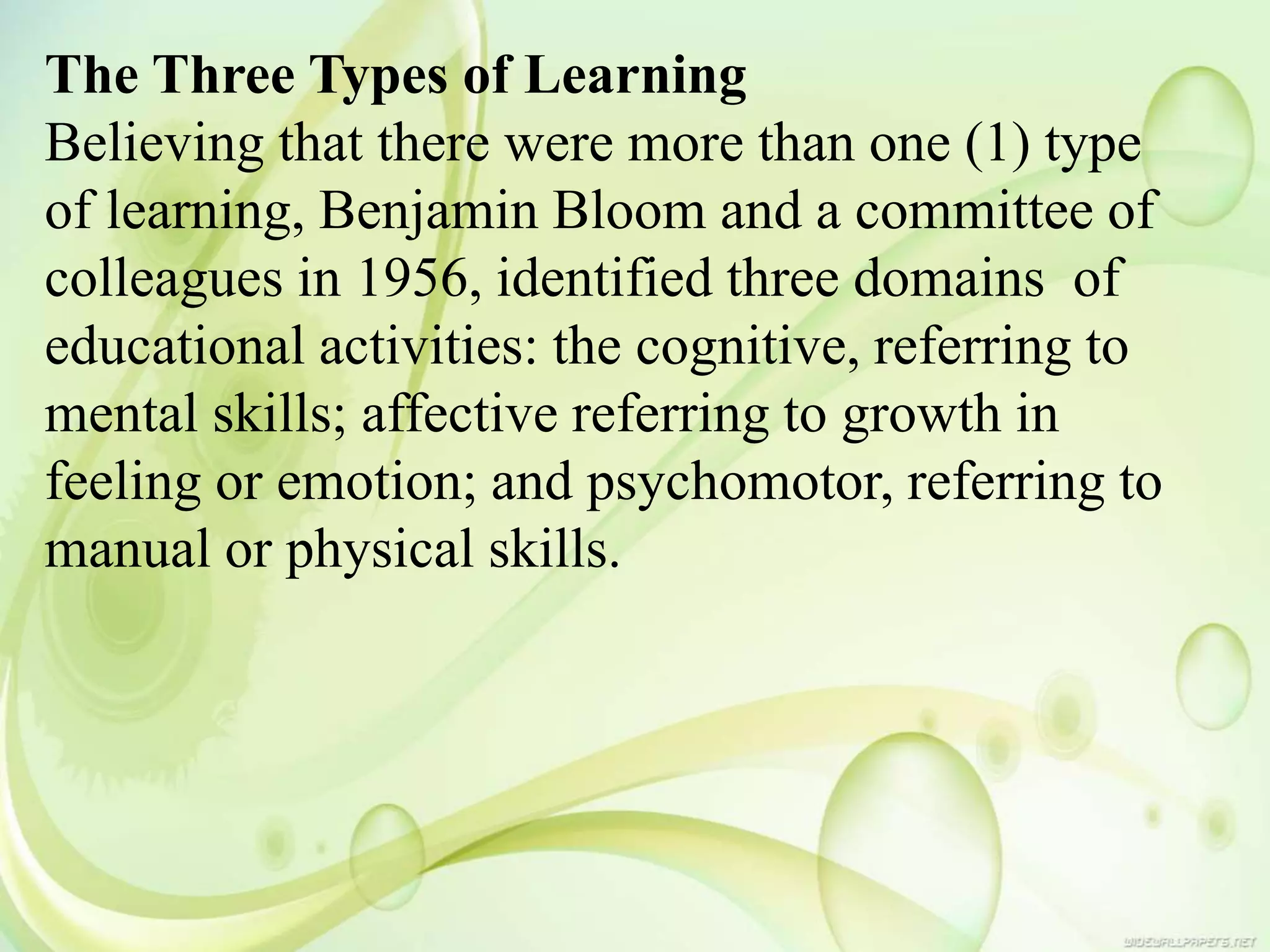 The Three Types of Learning
Believing that there were more than one (1) type
of learning, Benjamin Bloom and a committee of
colleagues in 1956, identified three domains of
educational activities: the cognitive, referring to
mental skills; affective referring to growth in
feeling or emotion; and psychomotor, referring to
manual or physical skills.
 