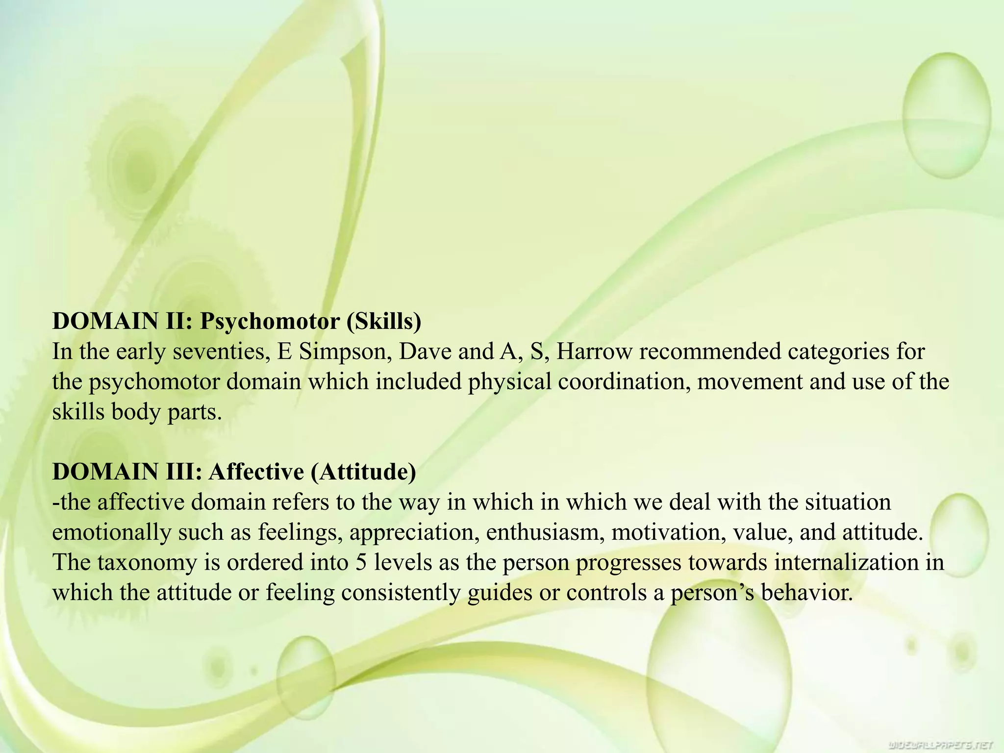 DOMAIN II: Psychomotor (Skills)
In the early seventies, E Simpson, Dave and A, S, Harrow recommended categories for
the psychomotor domain which included physical coordination, movement and use of the
skills body parts.
DOMAIN III: Affective (Attitude)
-the affective domain refers to the way in which in which we deal with the situation
emotionally such as feelings, appreciation, enthusiasm, motivation, value, and attitude.
The taxonomy is ordered into 5 levels as the person progresses towards internalization in
which the attitude or feeling consistently guides or controls a person’s behavior.
 