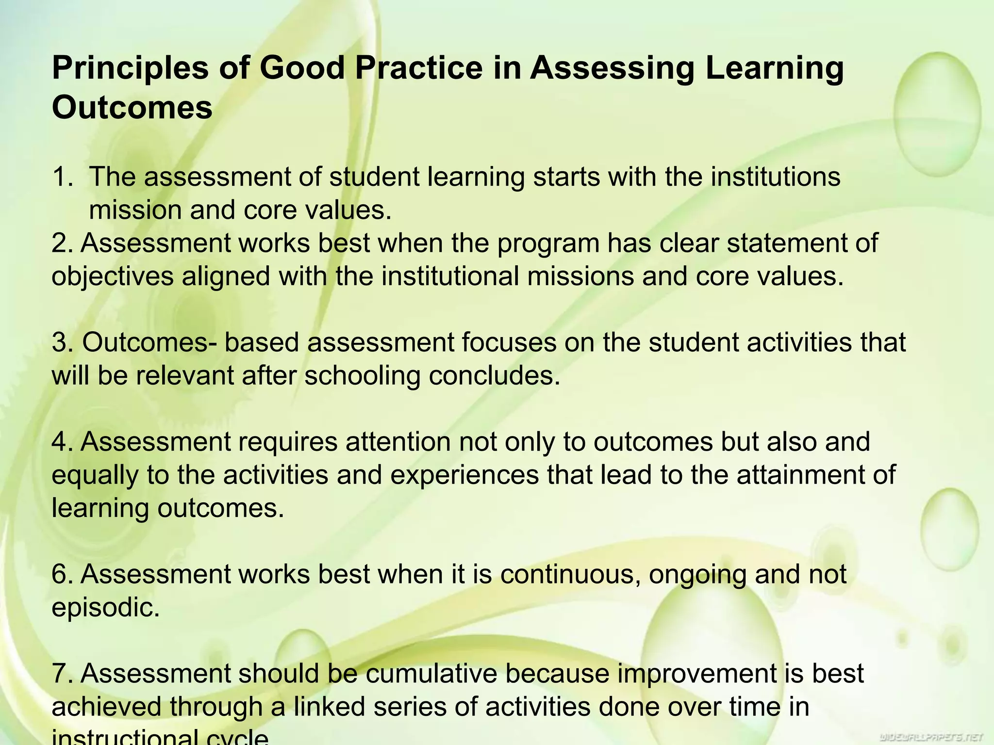 Principles of Good Practice in Assessing Learning
Outcomes
1. The assessment of student learning starts with the institutions
mission and core values.
2. Assessment works best when the program has clear statement of
objectives aligned with the institutional missions and core values.
3. Outcomes- based assessment focuses on the student activities that
will be relevant after schooling concludes.
4. Assessment requires attention not only to outcomes but also and
equally to the activities and experiences that lead to the attainment of
learning outcomes.
6. Assessment works best when it is continuous, ongoing and not
episodic.
7. Assessment should be cumulative because improvement is best
achieved through a linked series of activities done over time in
 