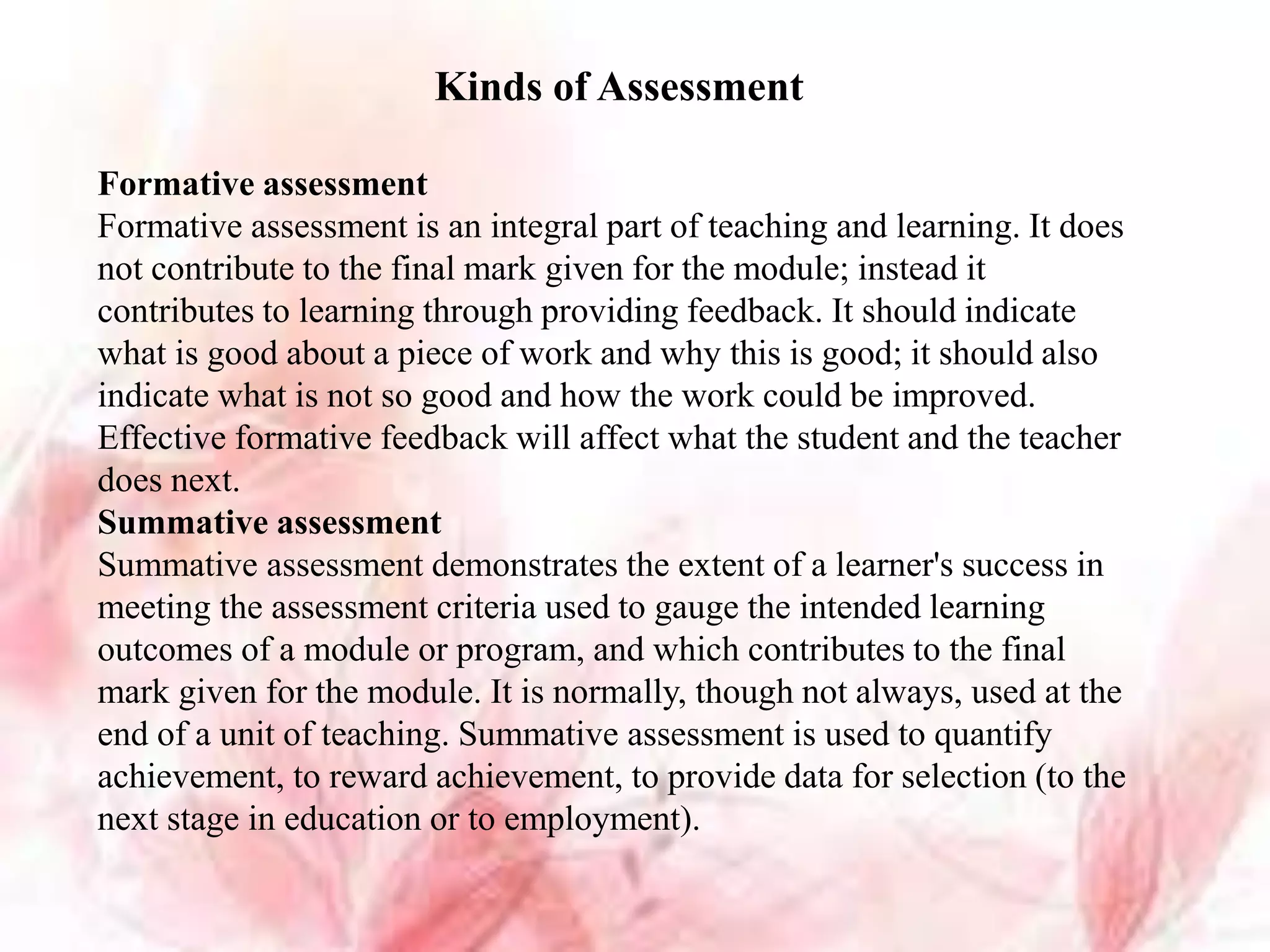 Kinds of Assessment
Formative assessment
Formative assessment is an integral part of teaching and learning. It does
not contribute to the final mark given for the module; instead it
contributes to learning through providing feedback. It should indicate
what is good about a piece of work and why this is good; it should also
indicate what is not so good and how the work could be improved.
Effective formative feedback will affect what the student and the teacher
does next.
Summative assessment
Summative assessment demonstrates the extent of a learner's success in
meeting the assessment criteria used to gauge the intended learning
outcomes of a module or program, and which contributes to the final
mark given for the module. It is normally, though not always, used at the
end of a unit of teaching. Summative assessment is used to quantify
achievement, to reward achievement, to provide data for selection (to the
next stage in education or to employment).
 