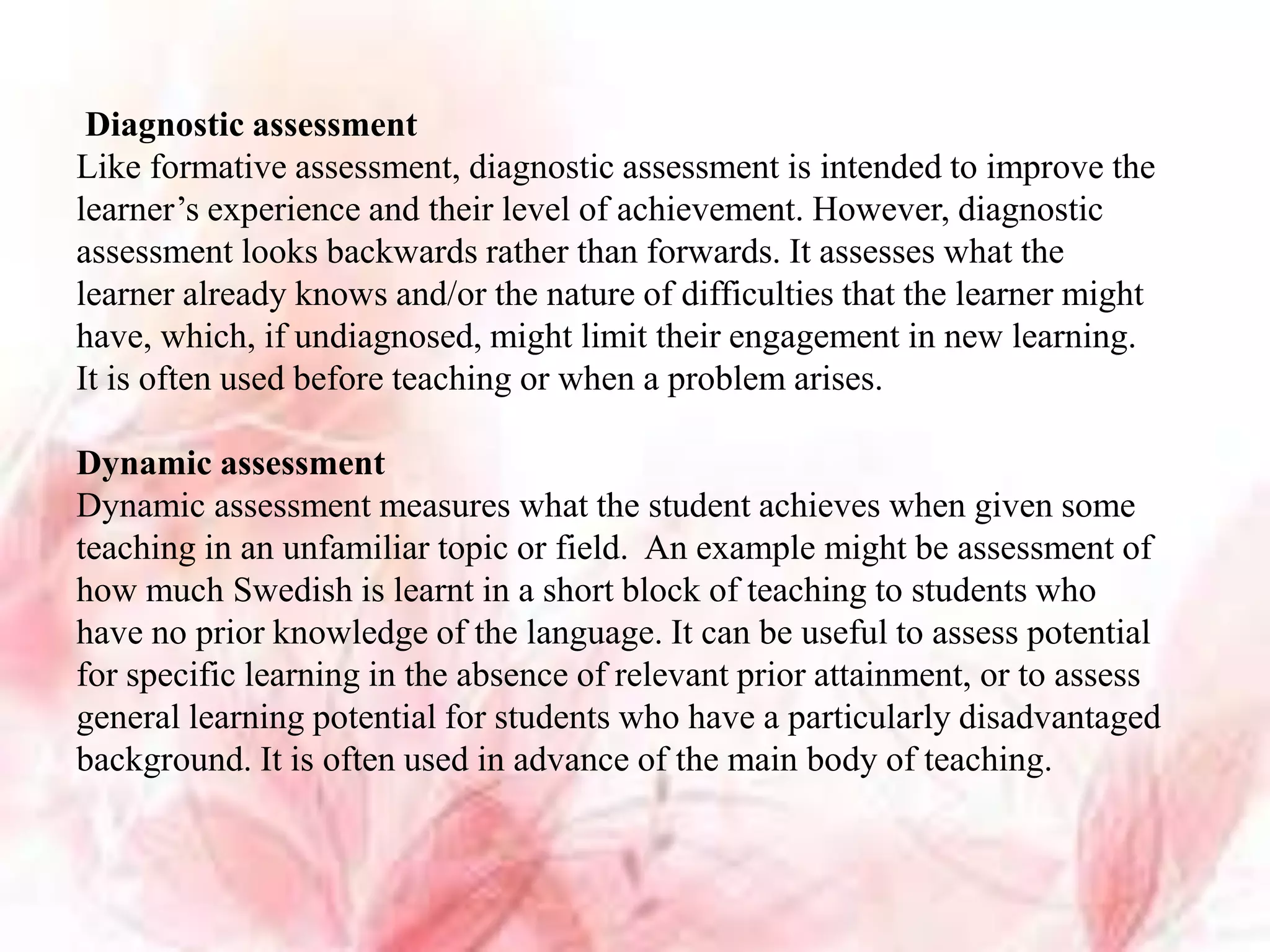 Diagnostic assessment
Like formative assessment, diagnostic assessment is intended to improve the
learner’s experience and their level of achievement. However, diagnostic
assessment looks backwards rather than forwards. It assesses what the
learner already knows and/or the nature of difficulties that the learner might
have, which, if undiagnosed, might limit their engagement in new learning.
It is often used before teaching or when a problem arises.
Dynamic assessment
Dynamic assessment measures what the student achieves when given some
teaching in an unfamiliar topic or field. An example might be assessment of
how much Swedish is learnt in a short block of teaching to students who
have no prior knowledge of the language. It can be useful to assess potential
for specific learning in the absence of relevant prior attainment, or to assess
general learning potential for students who have a particularly disadvantaged
background. It is often used in advance of the main body of teaching.
 