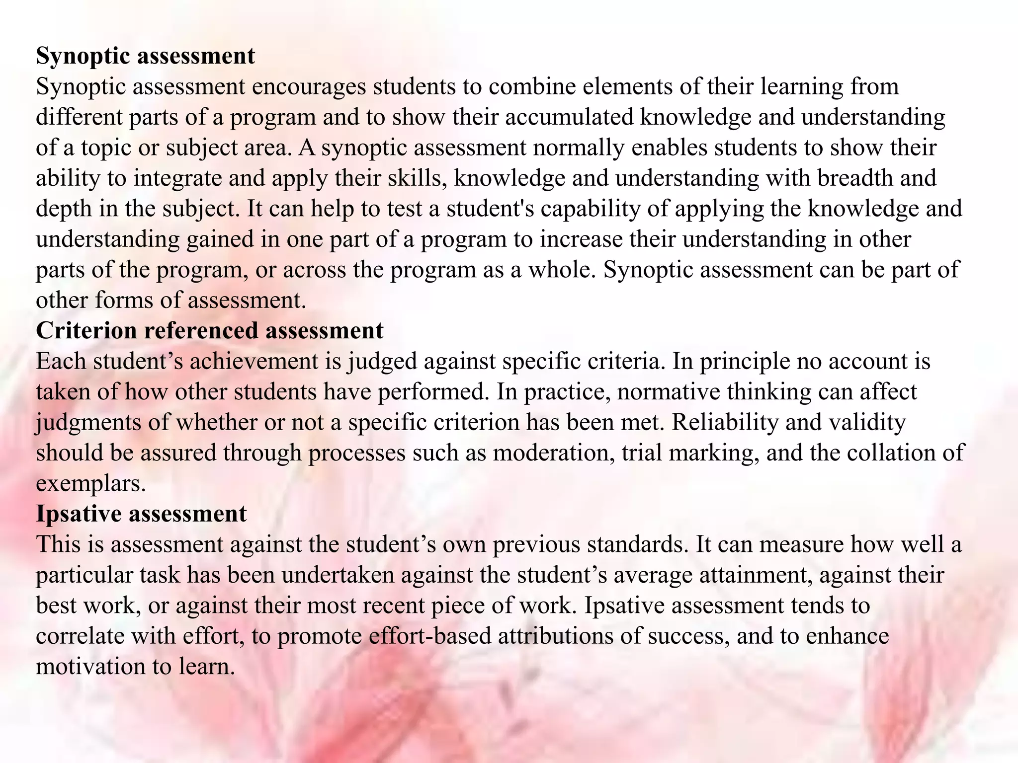 Synoptic assessment
Synoptic assessment encourages students to combine elements of their learning from
different parts of a program and to show their accumulated knowledge and understanding
of a topic or subject area. A synoptic assessment normally enables students to show their
ability to integrate and apply their skills, knowledge and understanding with breadth and
depth in the subject. It can help to test a student's capability of applying the knowledge and
understanding gained in one part of a program to increase their understanding in other
parts of the program, or across the program as a whole. Synoptic assessment can be part of
other forms of assessment.
Criterion referenced assessment
Each student’s achievement is judged against specific criteria. In principle no account is
taken of how other students have performed. In practice, normative thinking can affect
judgments of whether or not a specific criterion has been met. Reliability and validity
should be assured through processes such as moderation, trial marking, and the collation of
exemplars.
Ipsative assessment
This is assessment against the student’s own previous standards. It can measure how well a
particular task has been undertaken against the student’s average attainment, against their
best work, or against their most recent piece of work. Ipsative assessment tends to
correlate with effort, to promote effort-based attributions of success, and to enhance
motivation to learn.
 