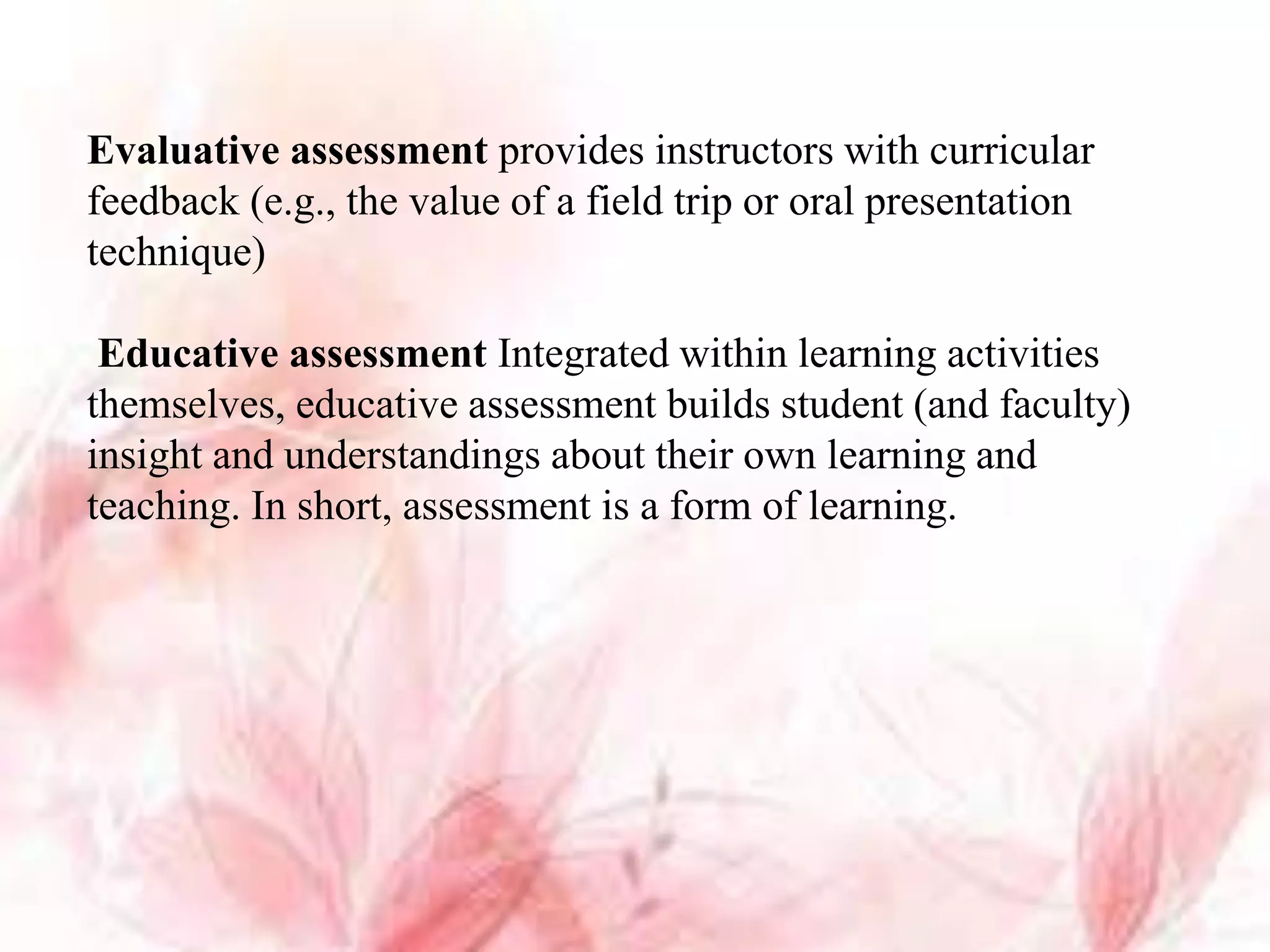Evaluative assessment provides instructors with curricular
feedback (e.g., the value of a field trip or oral presentation
technique)
Educative assessment Integrated within learning activities
themselves, educative assessment builds student (and faculty)
insight and understandings about their own learning and
teaching. In short, assessment is a form of learning.
 