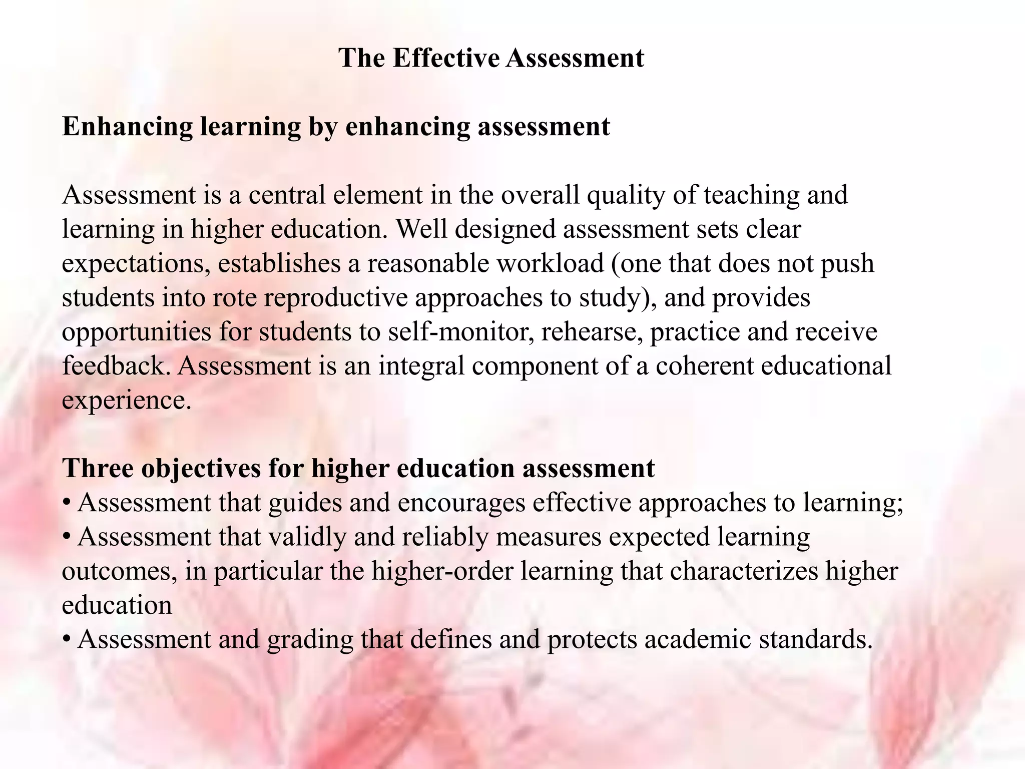 The Effective Assessment
Enhancing learning by enhancing assessment
Assessment is a central element in the overall quality of teaching and
learning in higher education. Well designed assessment sets clear
expectations, establishes a reasonable workload (one that does not push
students into rote reproductive approaches to study), and provides
opportunities for students to self-monitor, rehearse, practice and receive
feedback. Assessment is an integral component of a coherent educational
experience.
Three objectives for higher education assessment
• Assessment that guides and encourages effective approaches to learning;
• Assessment that validly and reliably measures expected learning
outcomes, in particular the higher-order learning that characterizes higher
education
• Assessment and grading that defines and protects academic standards.
 