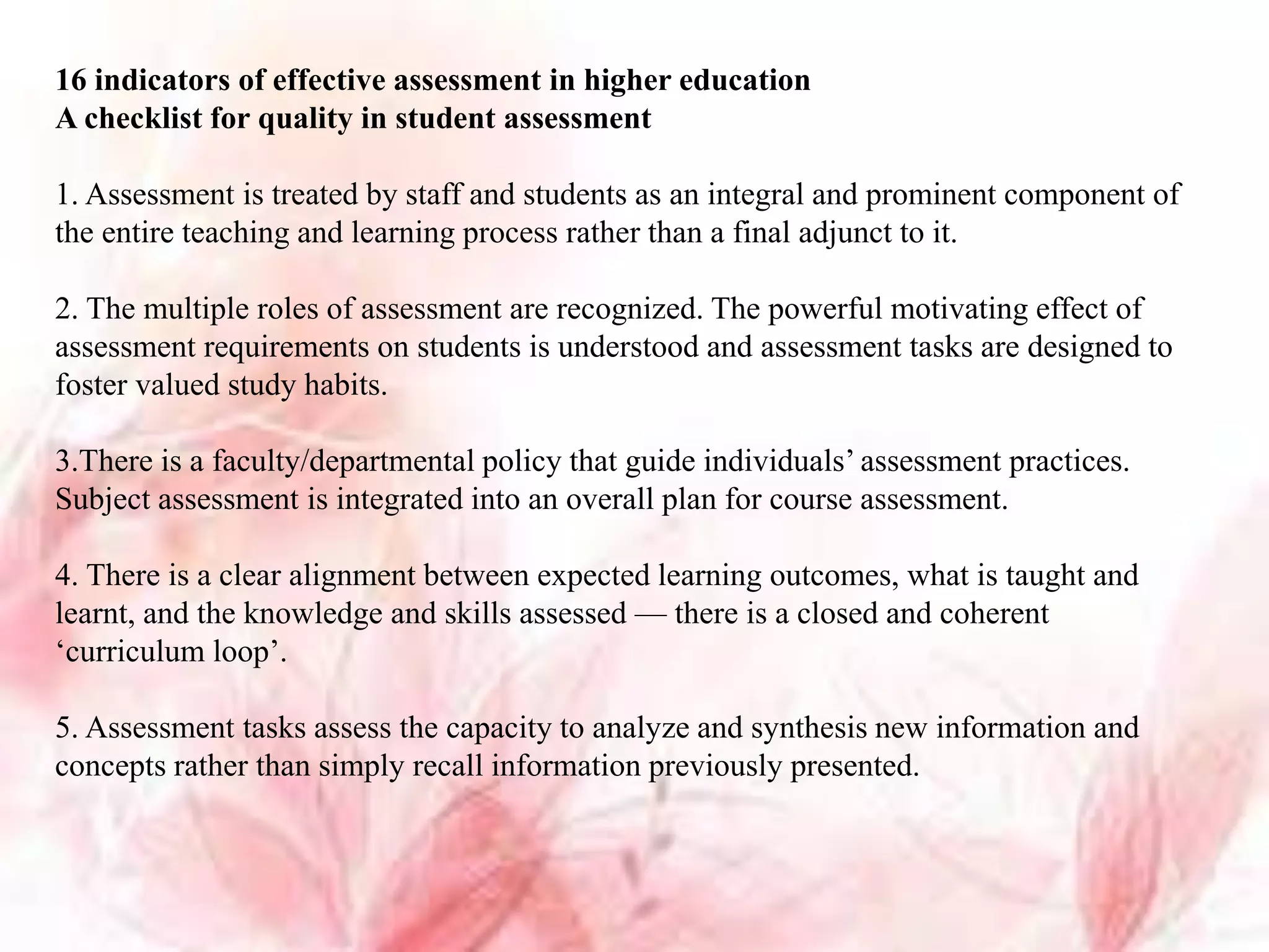 16 indicators of effective assessment in higher education
A checklist for quality in student assessment
1. Assessment is treated by staff and students as an integral and prominent component of
the entire teaching and learning process rather than a final adjunct to it.
2. The multiple roles of assessment are recognized. The powerful motivating effect of
assessment requirements on students is understood and assessment tasks are designed to
foster valued study habits.
3.There is a faculty/departmental policy that guide individuals’ assessment practices.
Subject assessment is integrated into an overall plan for course assessment.
4. There is a clear alignment between expected learning outcomes, what is taught and
learnt, and the knowledge and skills assessed — there is a closed and coherent
‘curriculum loop’.
5. Assessment tasks assess the capacity to analyze and synthesis new information and
concepts rather than simply recall information previously presented.
 